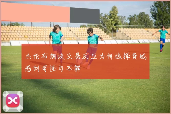 杰伦布朗谈交易反应为何选择费城感到奇怪与不解