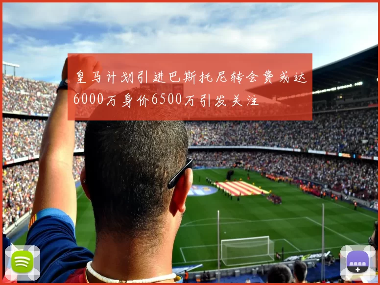 皇马计划引进巴斯托尼转会费或达6000万身价6500万引发关注