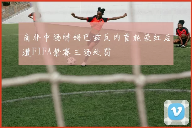 南非中场特姆巴兹瓦内首轮染红后遭FIFA禁赛三场处罚