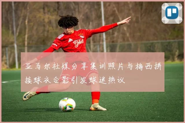 亚马尔社媒分享集训照片与梅西拼接球衣合影引发球迷热议