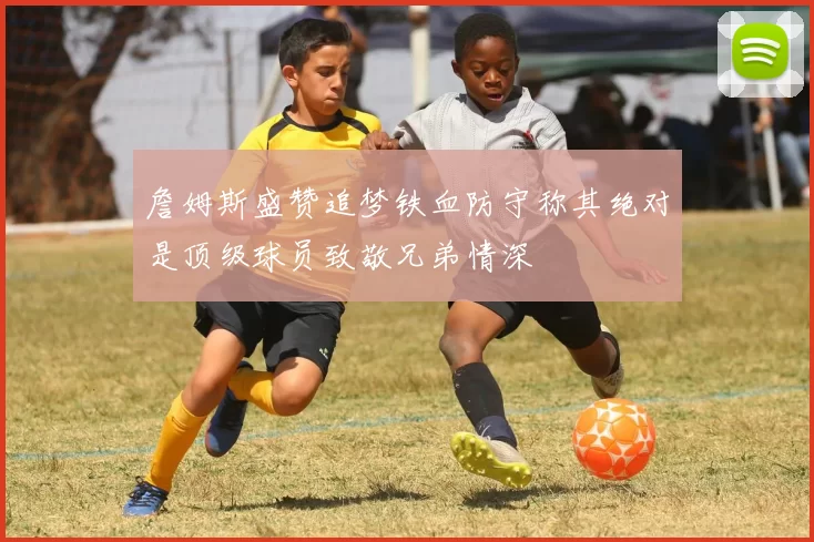 詹姆斯盛赞追梦铁血防守称其绝对是顶级球员致敬兄弟情深