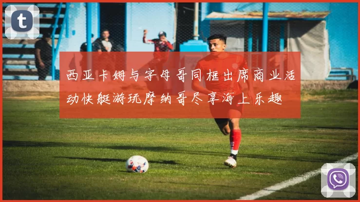西亚卡姆与字母哥同框出席商业活动快艇游玩摩纳哥尽享海上乐趣