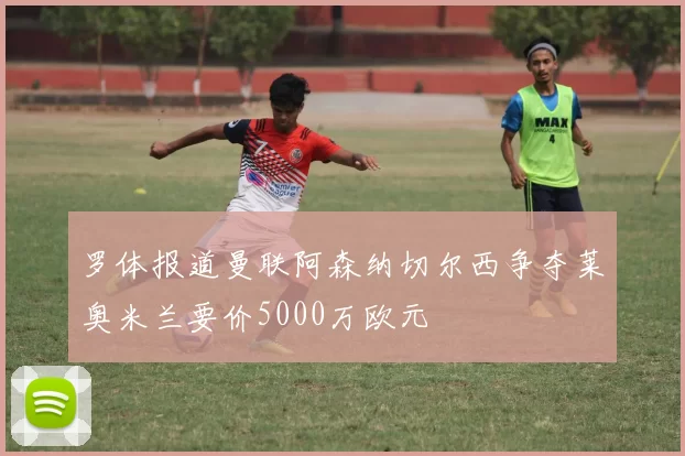 罗体报道曼联阿森纳切尔西争夺莱奥米兰要价5000万欧元