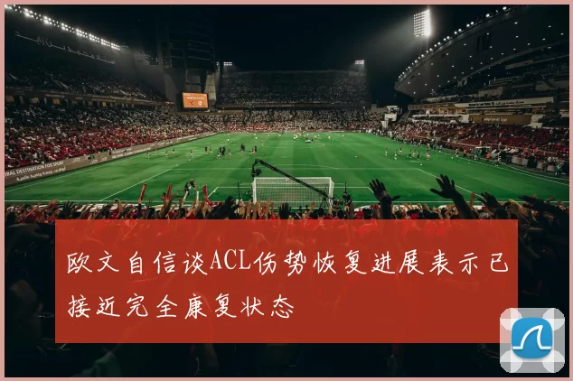 欧文自信谈ACL伤势恢复进展表示已接近完全康复状态