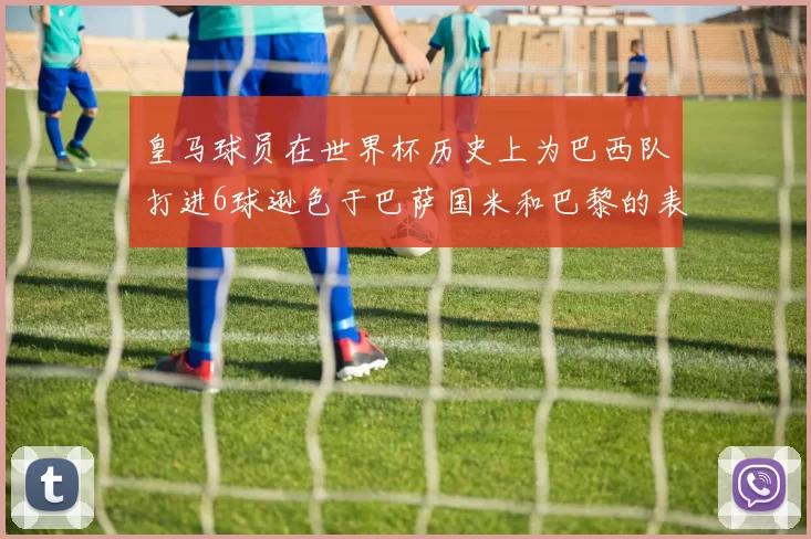 皇马球员在世界杯历史上为巴西队打进6球逊色于巴萨国米和巴黎的表现