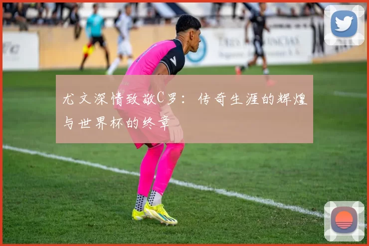 尤文深情致敬C罗：传奇生涯的辉煌与世界杯的终章