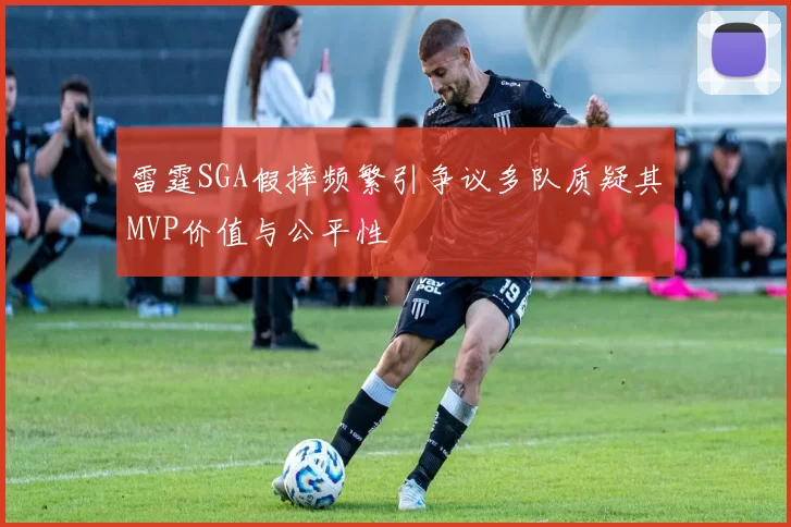 雷霆SGA假摔频繁引争议多队质疑其MVP价值与公平性