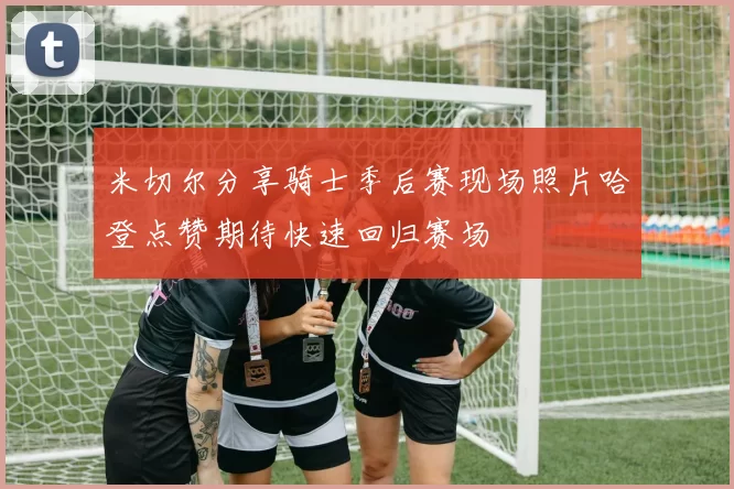 米切尔分享骑士季后赛现场照片哈登点赞期待快速回归赛场