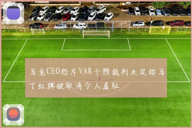 马竞CEO怒斥VAR干预裁判决定称马丁红牌被取消令人羞耻