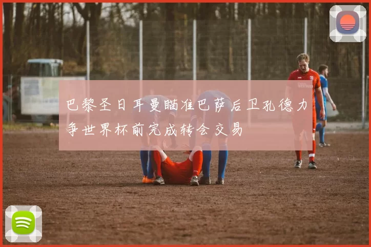 巴黎圣日耳曼瞄准巴萨后卫孔德力争世界杯前完成转会交易