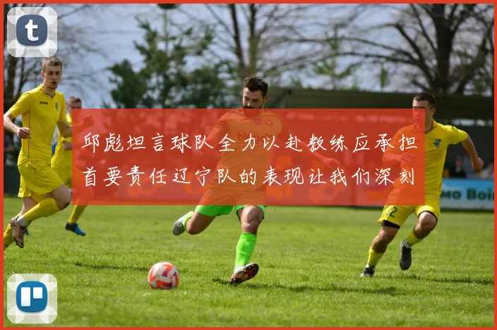 邱彪坦言球队全力以赴教练应承担首要责任辽宁队的表现让我们深刻反思