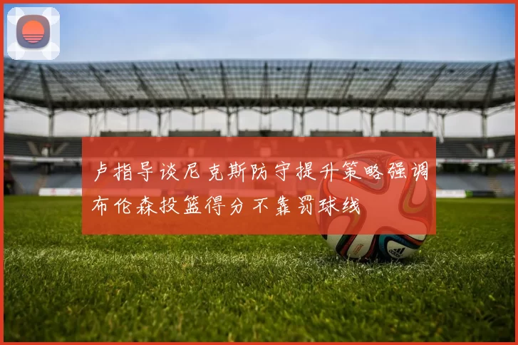 卢指导谈尼克斯防守提升策略强调布伦森投篮得分不靠罚球线