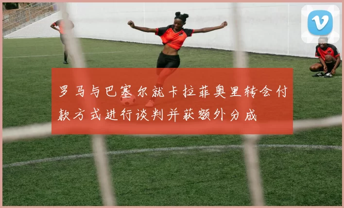 罗马与巴塞尔就卡拉菲奥里转会付款方式进行谈判并获额外分成