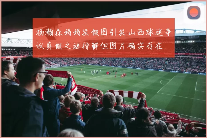 杨瀚森妈妈发假图引发山西球迷争议真假之谜待解但图片确实存在