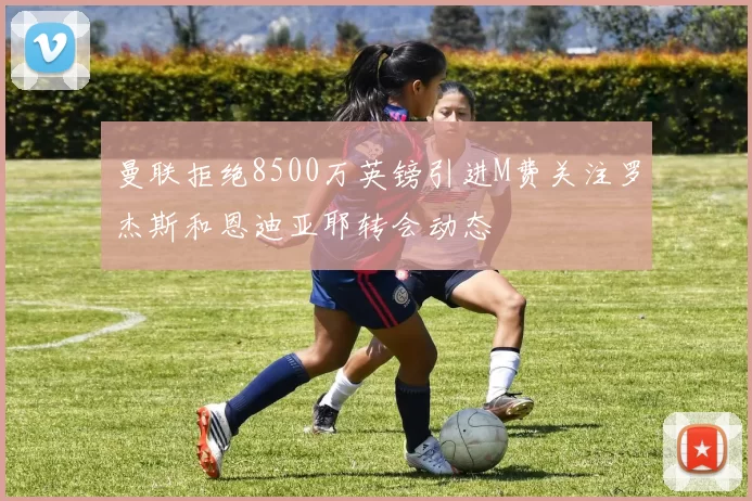曼联拒绝8500万英镑引进M费关注罗杰斯和恩迪亚耶转会动态