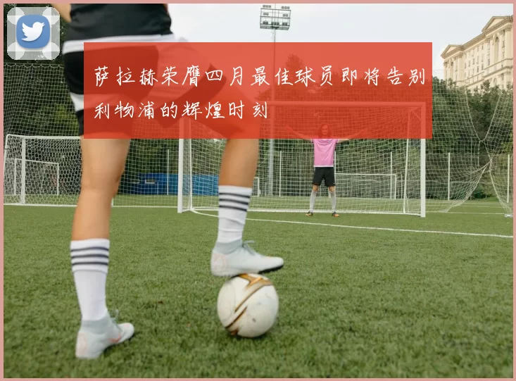 萨拉赫荣膺四月最佳球员即将告别利物浦的辉煌时刻