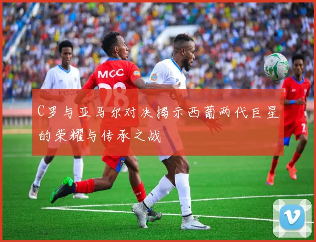 C罗与亚马尔对决揭示西葡两代巨星的荣耀与传承之战