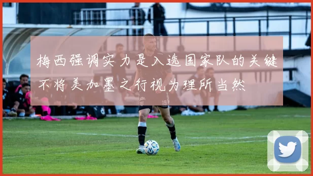 梅西强调实力是入选国家队的关键不将美加墨之行视为理所当然