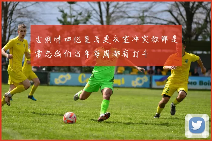 古利特回忆皇马更衣室冲突称那是常态我们当年每周都有打斗