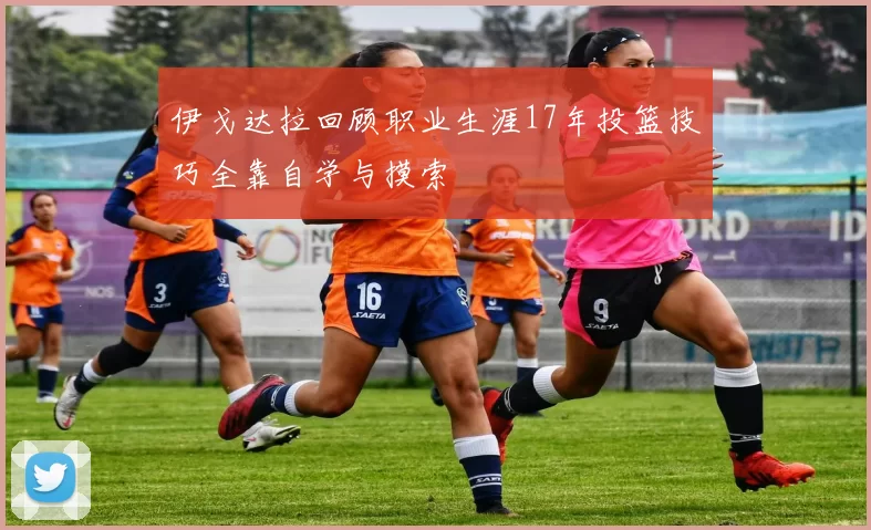 伊戈达拉回顾职业生涯17年投篮技巧全靠自学与摸索