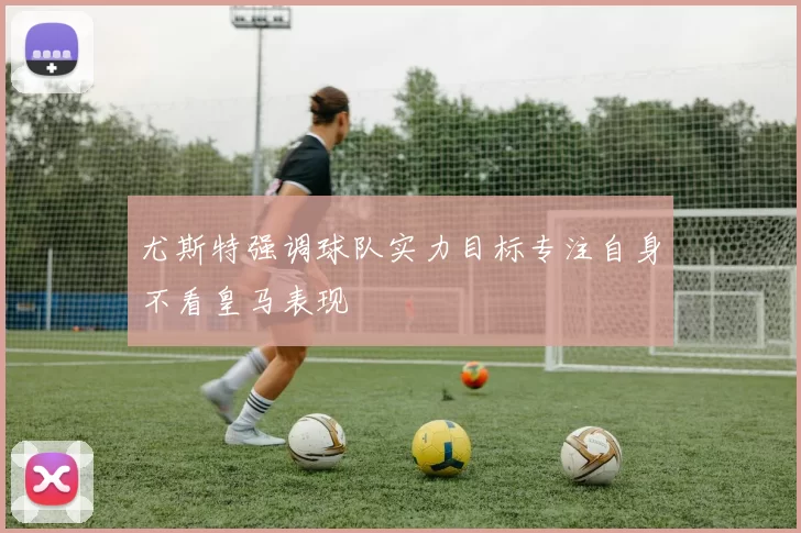 尤斯特强调球队实力目标专注自身不看皇马表现