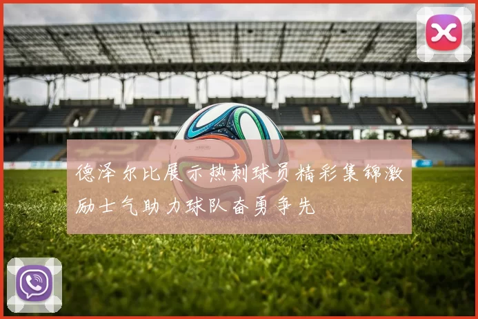 德泽尔比展示热刺球员精彩集锦激励士气助力球队奋勇争先