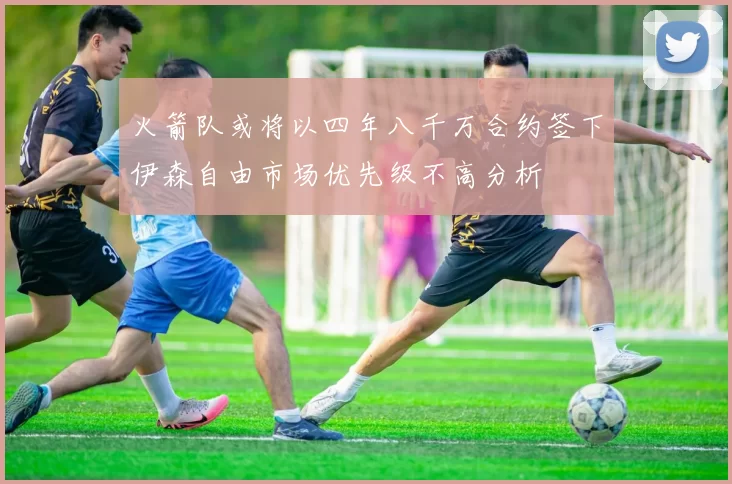 火箭队或将以四年八千万合约签下伊森自由市场优先级不高分析