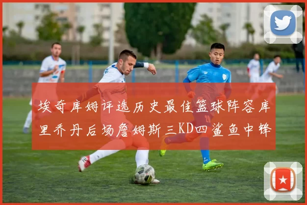 埃奇库姆评选历史最佳篮球阵容库里乔丹后场詹姆斯三KD四鲨鱼中锋