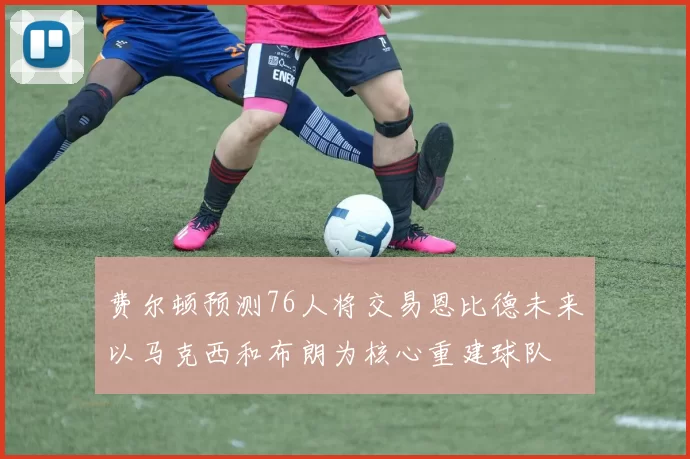 费尔顿预测76人将交易恩比德未来以马克西和布朗为核心重建球队