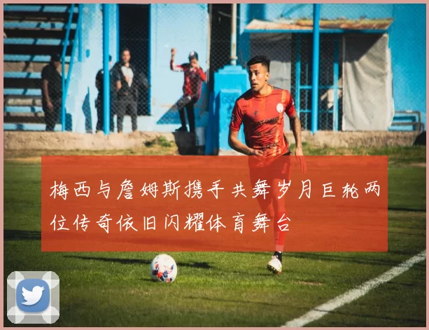 梅西与詹姆斯携手共舞岁月巨轮两位传奇依旧闪耀体育舞台